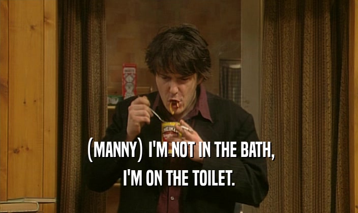 (MANNY) I'M NOT IN THE BATH, I'M ON THE TOILET. 