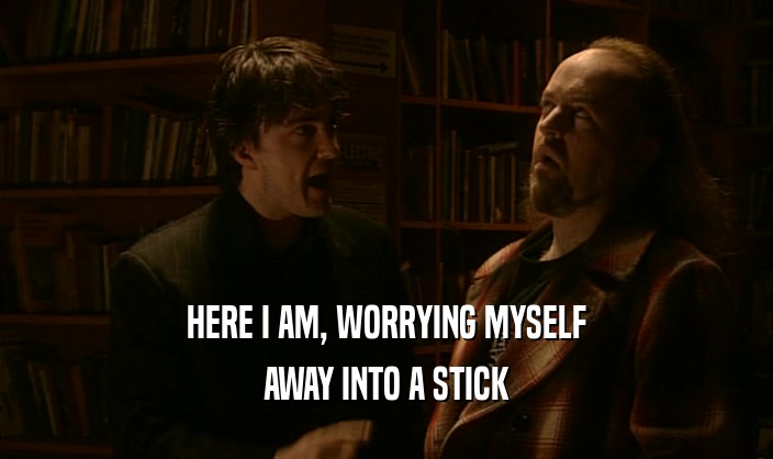 HERE I AM, WORRYING MYSELF AWAY INTO A STICK 