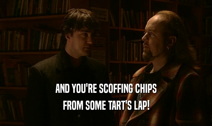 AND YOU'RE SCOFFING CHIPS FROM SOME TART'S LAP! 