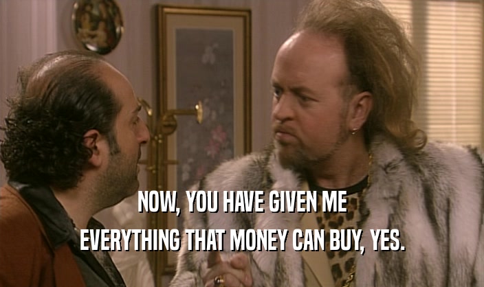 NOW, YOU HAVE GIVEN ME EVERYTHING THAT MONEY CAN BUY, YES. 