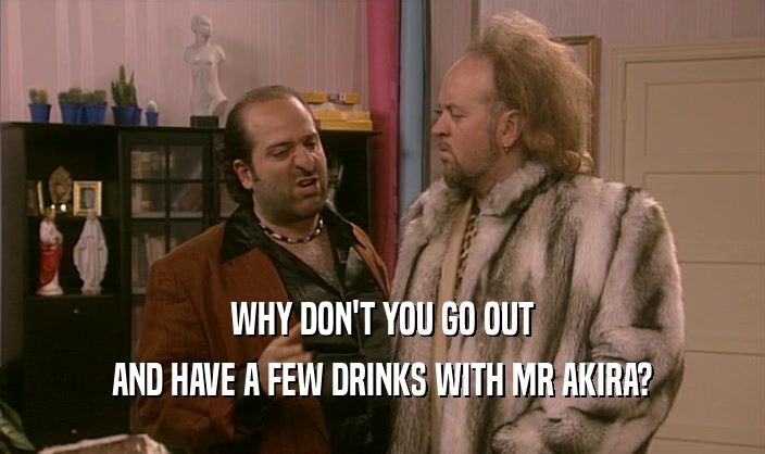 WHY DON'T YOU GO OUT
 AND HAVE A FEW DRINKS WITH MR AKIRA?
 
