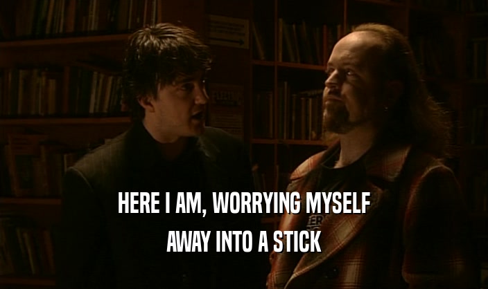 HERE I AM, WORRYING MYSELF AWAY INTO A STICK 