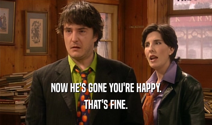 NOW HE'S GONE YOU'RE HAPPY. THAT'S FINE. 