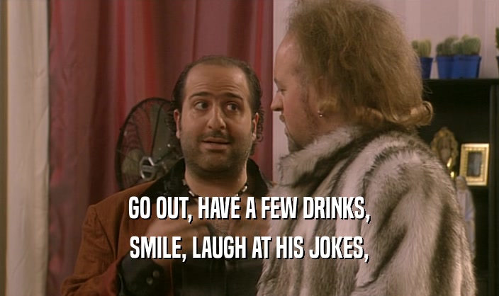 GO OUT, HAVE A FEW DRINKS,
 SMILE, LAUGH AT HIS JOKES,
 
