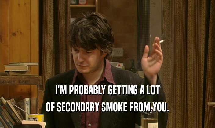 I'M PROBABLY GETTING A LOT OF SECONDARY SMOKE FROM YOU. 