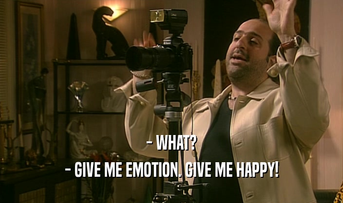 - WHAT?
 - GIVE ME EMOTION. GIVE ME HAPPY!
 