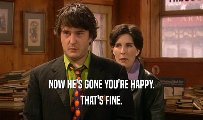 NOW HE'S GONE YOU'RE HAPPY. THAT'S FINE. 