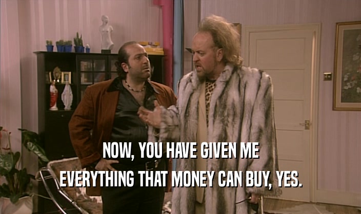 NOW, YOU HAVE GIVEN ME EVERYTHING THAT MONEY CAN BUY, YES. 