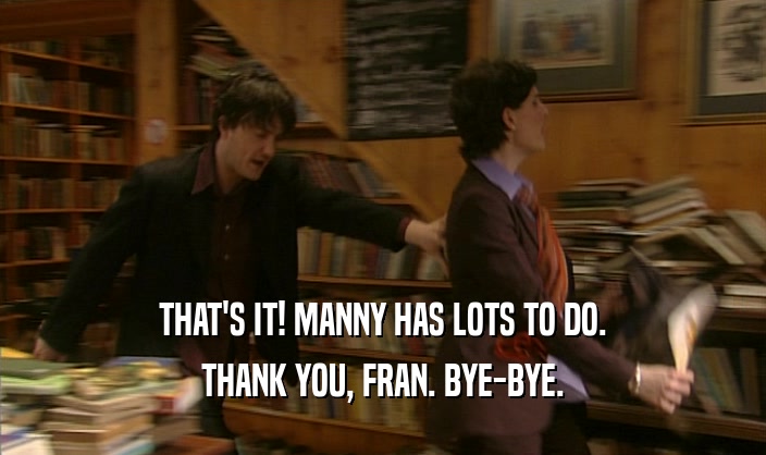 THAT'S IT! MANNY HAS LOTS TO DO.
 THANK YOU, FRAN. BYE-BYE.
 