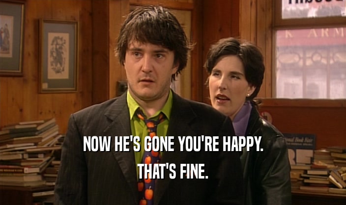 NOW HE'S GONE YOU'RE HAPPY. THAT'S FINE. 