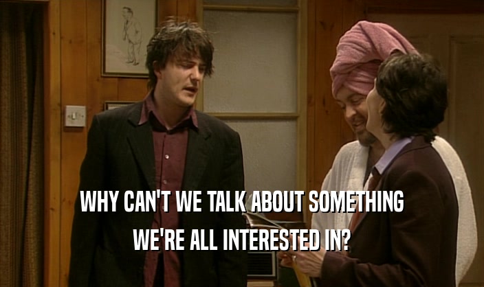 WHY CAN'T WE TALK ABOUT SOMETHING WE'RE ALL INTERESTED IN? 