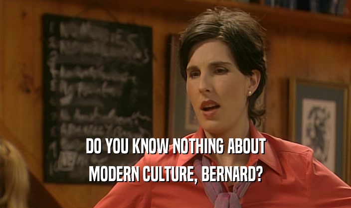 DO YOU KNOW NOTHING ABOUT
 MODERN CULTURE, BERNARD?
 