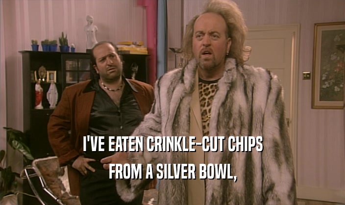 I'VE EATEN CRINKLE-CUT CHIPS
 FROM A SILVER BOWL,
 