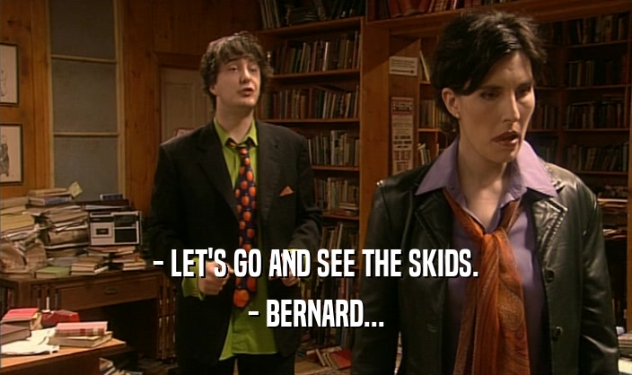 - LET'S GO AND SEE THE SKIDS.
 - BERNARD...
 