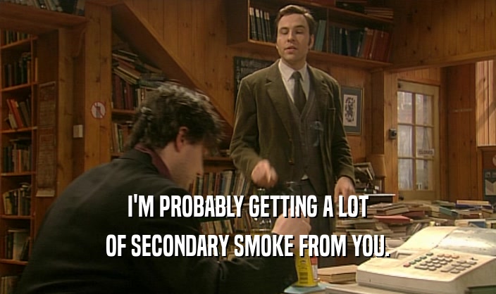 I'M PROBABLY GETTING A LOT OF SECONDARY SMOKE FROM YOU. 