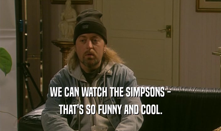 WE CAN WATCH THE SIMPSONS -
 THAT'S SO FUNNY AND COOL.
 
