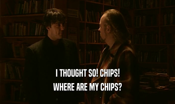 I THOUGHT SO! CHIPS! WHERE ARE MY CHIPS? 