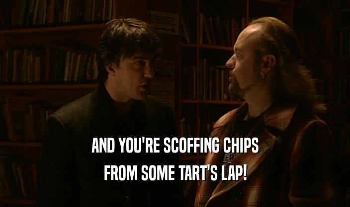 AND YOU'RE SCOFFING CHIPS FROM SOME TART'S LAP! 