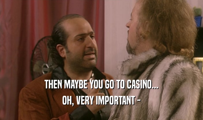 THEN MAYBE YOU GO TO CASINO... OH, VERY IMPORTANT - 