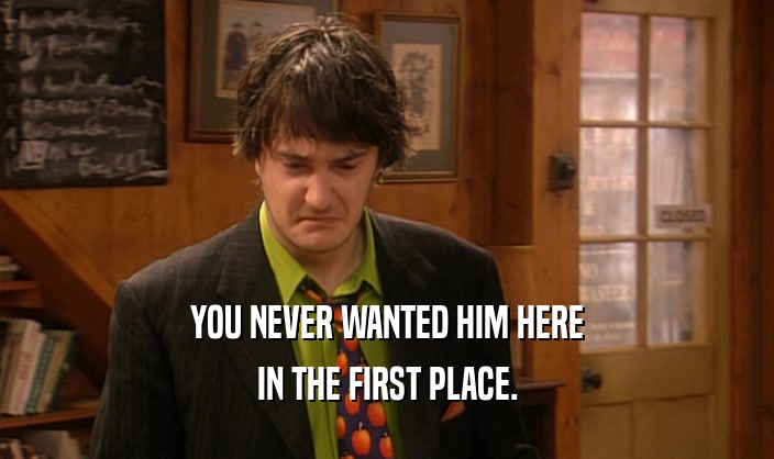 YOU NEVER WANTED HIM HERE IN THE FIRST PLACE. 