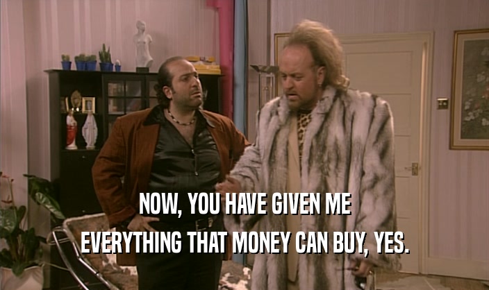 NOW, YOU HAVE GIVEN ME EVERYTHING THAT MONEY CAN BUY, YES. 