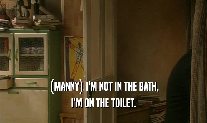 (MANNY) I'M NOT IN THE BATH, I'M ON THE TOILET. 