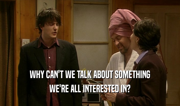 WHY CAN'T WE TALK ABOUT SOMETHING WE'RE ALL INTERESTED IN? 