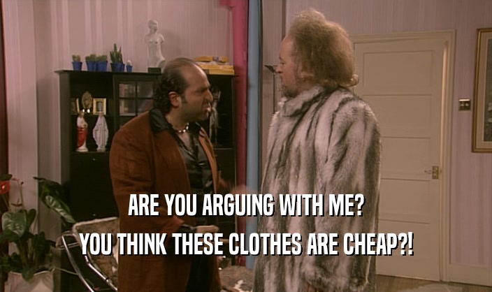 ARE YOU ARGUING WITH ME? YOU THINK THESE CLOTHES ARE CHEAP?! 