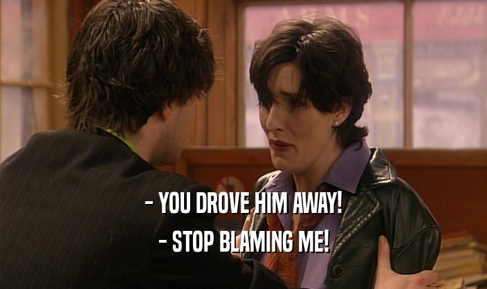 - YOU DROVE HIM AWAY! - STOP BLAMING ME! 