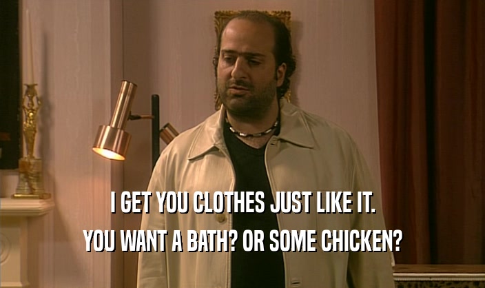 I GET YOU CLOTHES JUST LIKE IT.
 YOU WANT A BATH? OR SOME CHICKEN?
 