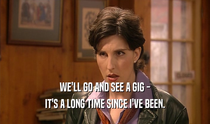 WE'LL GO AND SEE A GIG - IT'S A LONG TIME SINCE I'VE BEEN. 