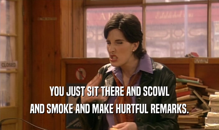 YOU JUST SIT THERE AND SCOWL
 AND SMOKE AND MAKE HURTFUL REMARKS.
 