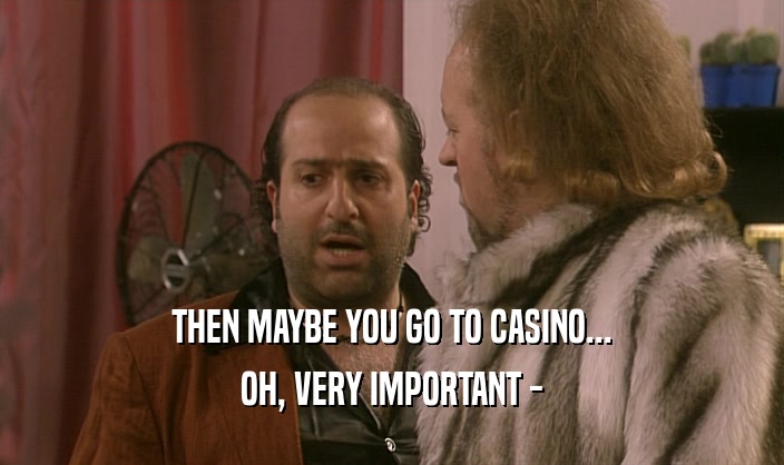 THEN MAYBE YOU GO TO CASINO... OH, VERY IMPORTANT - 