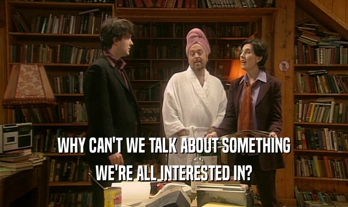 WHY CAN'T WE TALK ABOUT SOMETHING WE'RE ALL INTERESTED IN? 