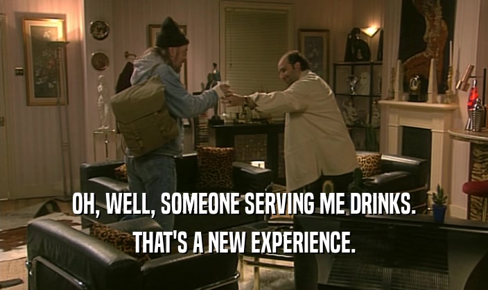 OH, WELL, SOMEONE SERVING ME DRINKS. THAT'S A NEW EXPERIENCE. 