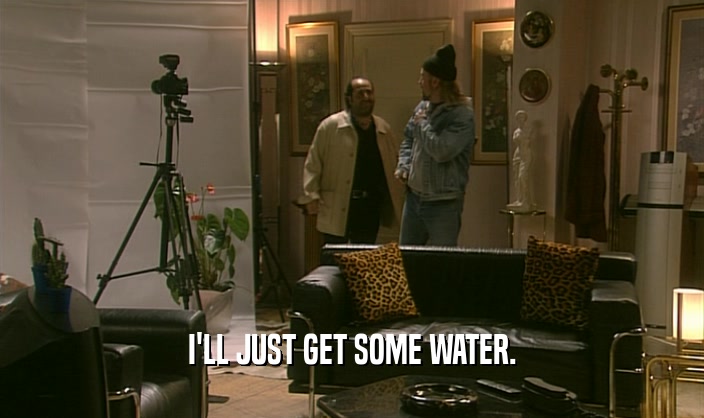I'LL JUST GET SOME WATER.  