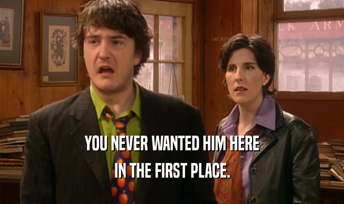 YOU NEVER WANTED HIM HERE IN THE FIRST PLACE. 