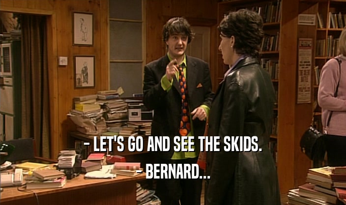 - LET'S GO AND SEE THE SKIDS.
 - BERNARD...
 