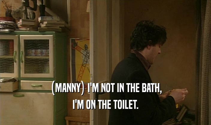 (MANNY) I'M NOT IN THE BATH, I'M ON THE TOILET. 
