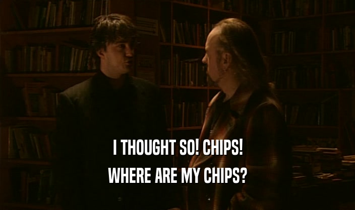 I THOUGHT SO! CHIPS! WHERE ARE MY CHIPS? 