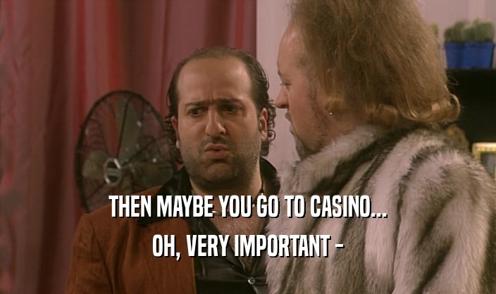THEN MAYBE YOU GO TO CASINO...
 OH, VERY IMPORTANT -
 