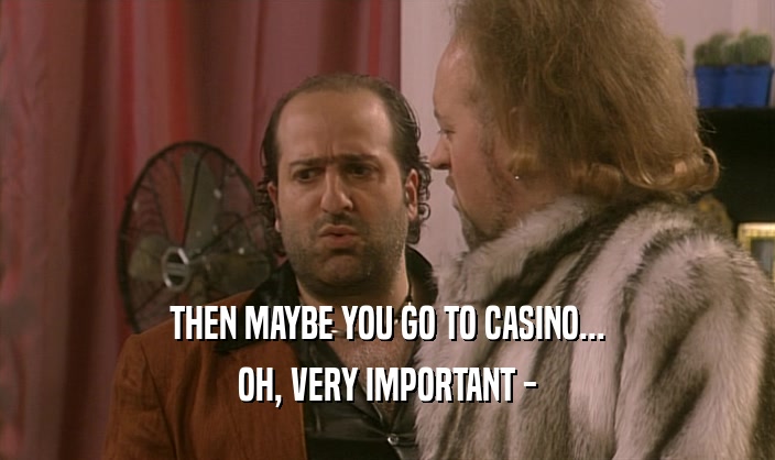 THEN MAYBE YOU GO TO CASINO... OH, VERY IMPORTANT - 