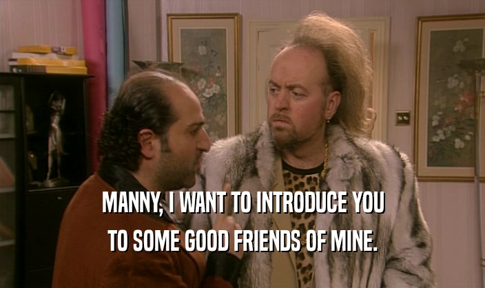 MANNY, I WANT TO INTRODUCE YOU
 TO SOME GOOD FRIENDS OF MINE.
 