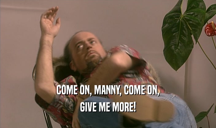 COME ON, MANNY, COME ON,
 GIVE ME MORE!
 
