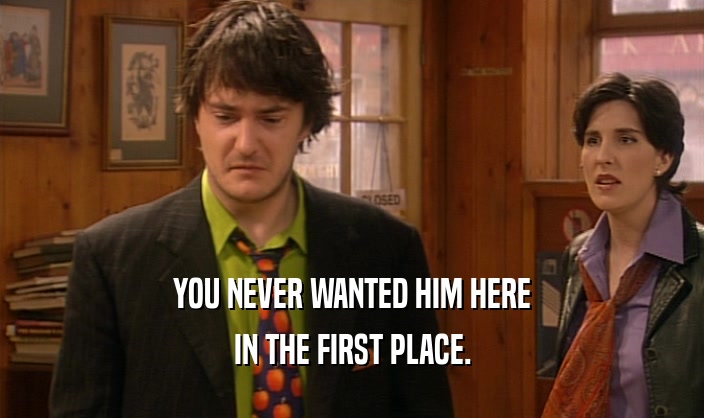 YOU NEVER WANTED HIM HERE IN THE FIRST PLACE. 