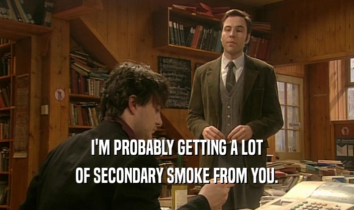 I'M PROBABLY GETTING A LOT OF SECONDARY SMOKE FROM YOU. 