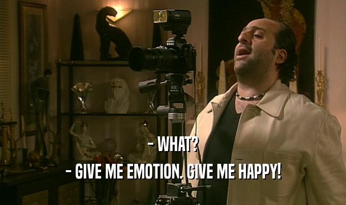 - WHAT?
 - GIVE ME EMOTION. GIVE ME HAPPY!
 