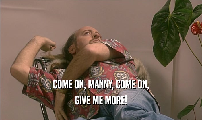 COME ON, MANNY, COME ON,
 GIVE ME MORE!
 