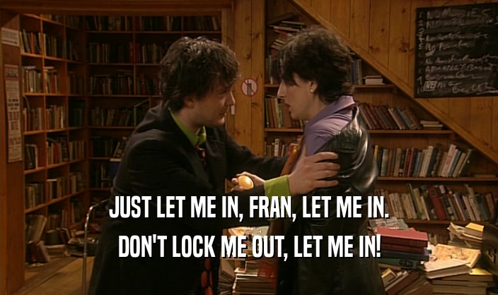JUST LET ME IN, FRAN, LET ME IN. DON'T LOCK ME OUT, LET ME IN! 