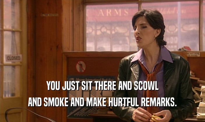 YOU JUST SIT THERE AND SCOWL
 AND SMOKE AND MAKE HURTFUL REMARKS.
 
